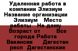 Удаленная работа в компании Элизиум › Название организации ­ Элизиум › Место работы ­ На дому › Возраст от ­ 16 - Все города Работа » Вакансии   . Дагестан респ.,Дагестанские Огни г.